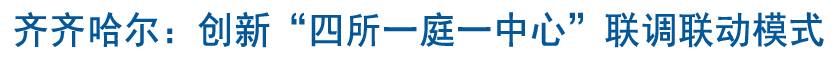齊齊哈爾：創新“四所一庭一中心”聯調聯動模式 打造新時代“楓橋經驗”鶴城版本